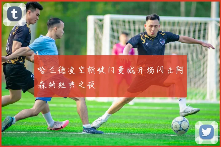 哈兰德凌空斩破门曼城开场闪击阿森纳经典之夜
