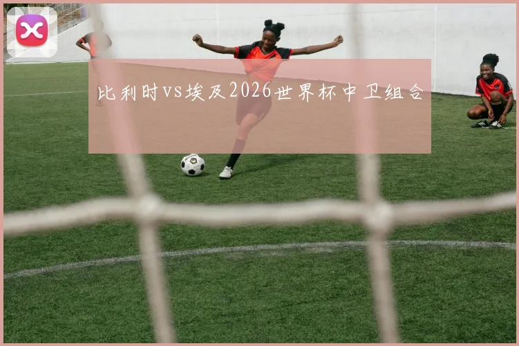 比利时vs埃及2026世界杯中卫组合