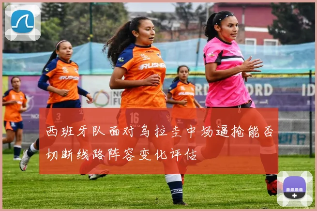 西班牙队面对乌拉圭中场逼抢能否切断线路阵容变化评估