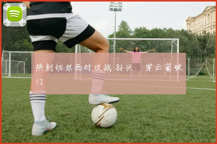 热刺切尔西对攻战 孙兴慜穿云箭破门