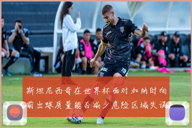 斯坦尼西奇在世界杯面对加纳时向前出球质量能否减少危险区域失误