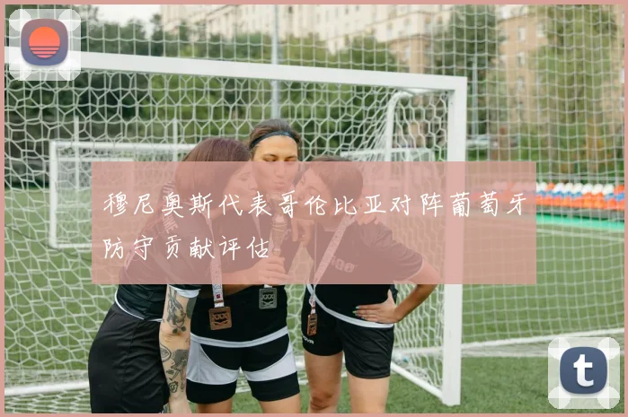 穆尼奥斯代表哥伦比亚对阵葡萄牙防守贡献评估