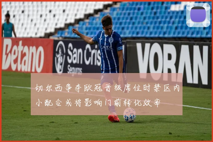 切尔西争夺欧冠晋级席位时禁区内小配合或将影响门前转化效率
