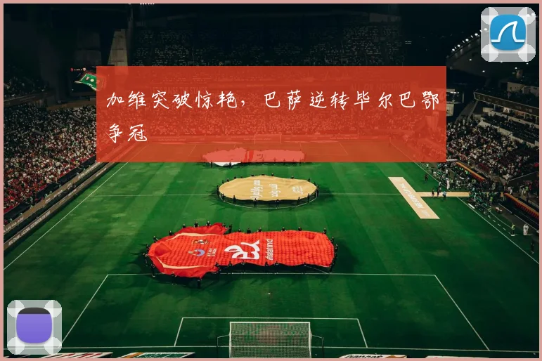 加维突破惊艳，巴萨逆转毕尔巴鄂争冠