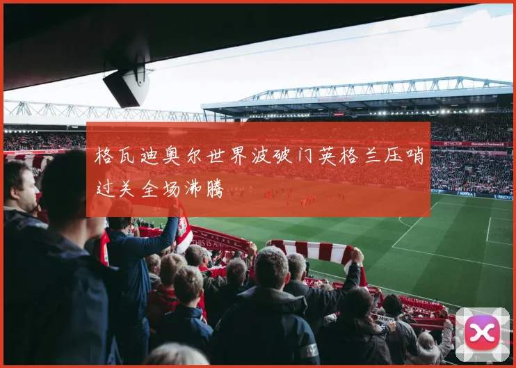 格瓦迪奥尔世界波破门英格兰压哨过关全场沸腾