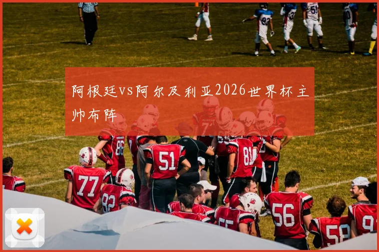 阿根廷vs阿尔及利亚2026世界杯主帅布阵