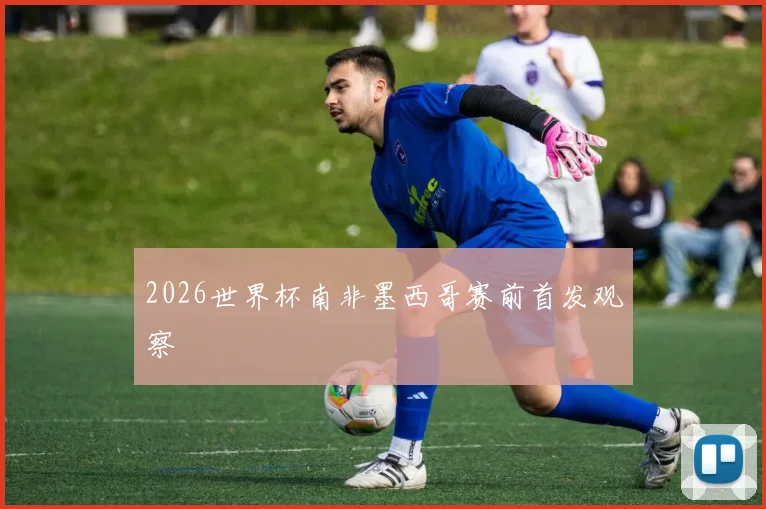 2026世界杯南非墨西哥赛前首发观察