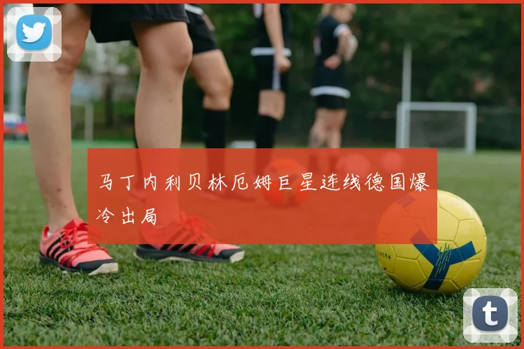 马丁内利贝林厄姆巨星连线德国爆冷出局