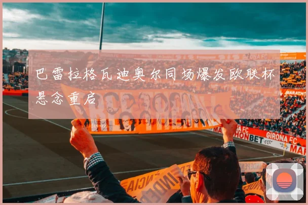 巴雷拉格瓦迪奥尔同场爆发欧联杯悬念重启