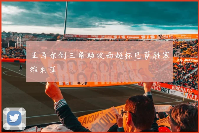 亚马尔倒三角助攻西超杯巴萨胜塞维利亚