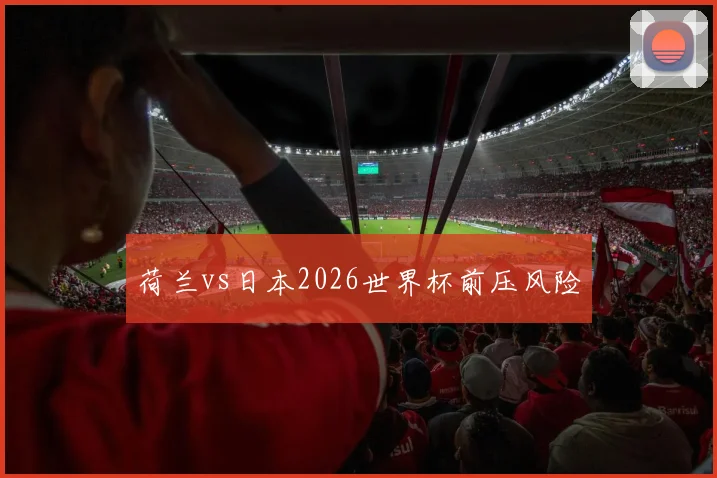 荷兰vs日本2026世界杯前压风险
