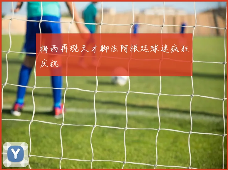 梅西再现天才脚法阿根廷球迷疯狂庆祝