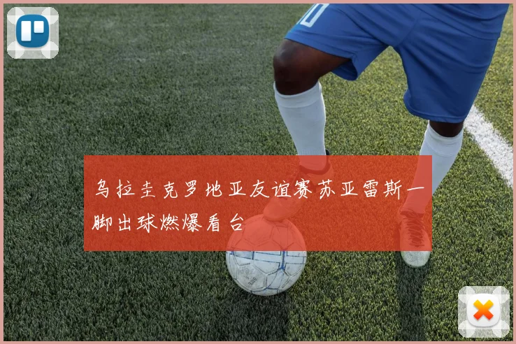 乌拉圭克罗地亚友谊赛苏亚雷斯一脚出球燃爆看台