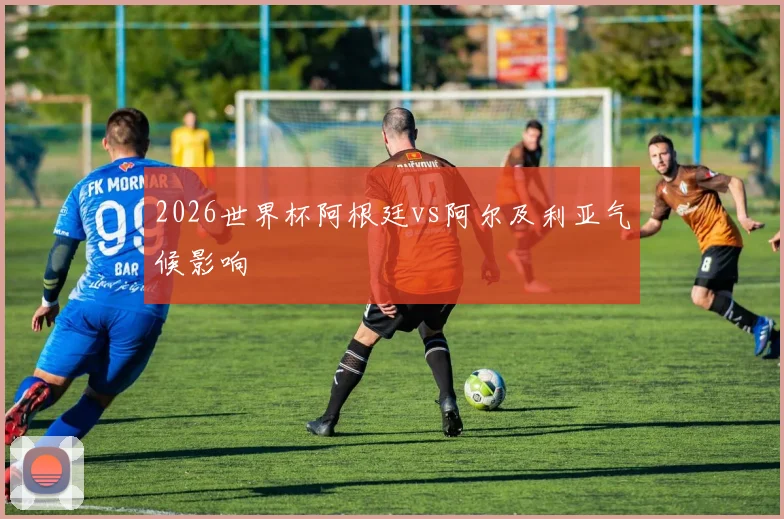 2026世界杯阿根廷vs阿尔及利亚气候影响