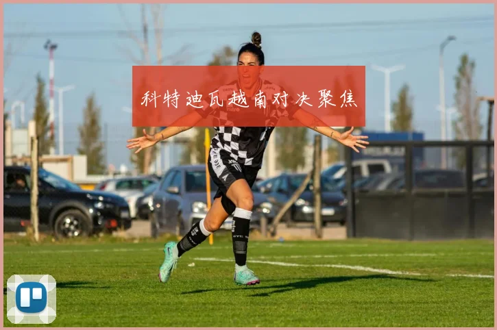 科特迪瓦越南对决聚焦