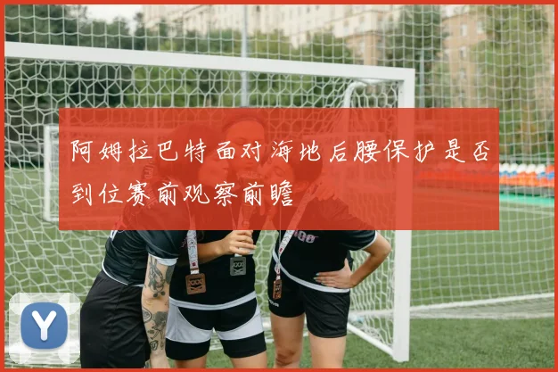 阿姆拉巴特面对海地后腰保护是否到位赛前观察前瞻