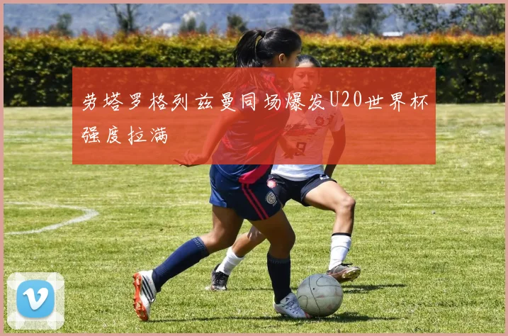 劳塔罗格列兹曼同场爆发U20世界杯强度拉满