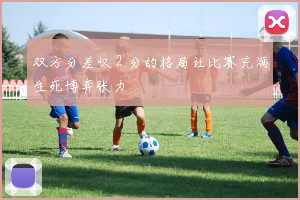双方分差仅 2 分的格局让比赛充满生死博弈张力