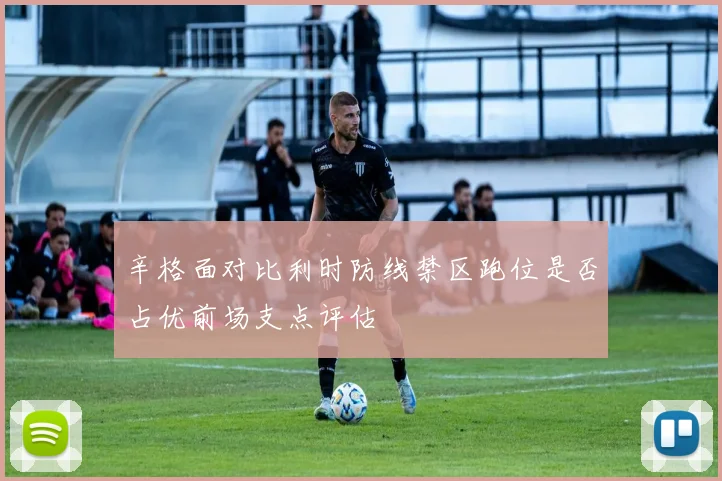 辛格面对比利时防线禁区跑位是否占优前场支点评估
