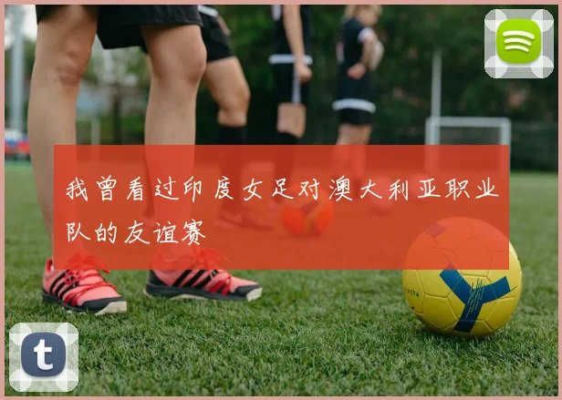 我曾看过印度女足对澳大利亚职业队的友谊赛