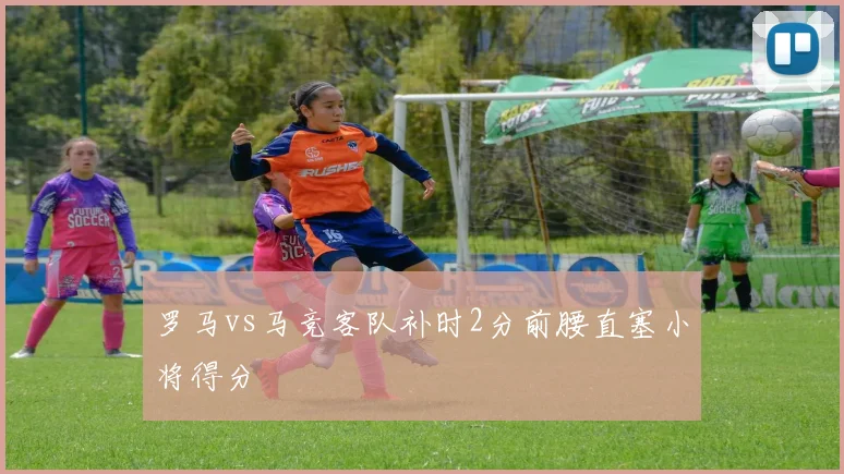 罗马vs马竞客队补时2分前腰直塞小将得分