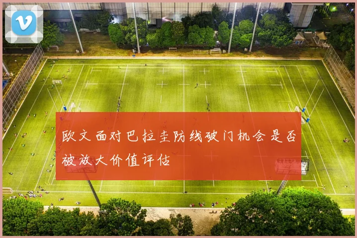 欧文面对巴拉圭防线破门机会是否被放大价值评估