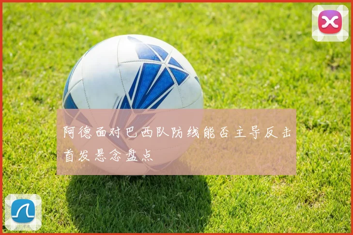 阿德面对巴西队防线能否主导反击首发悬念盘点