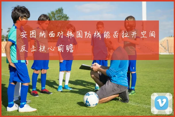 安图纳面对韩国防线能否拉开空间反击核心前瞻
