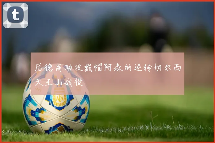 厄德高助攻戴帽阿森纳逆转切尔西天王山战役