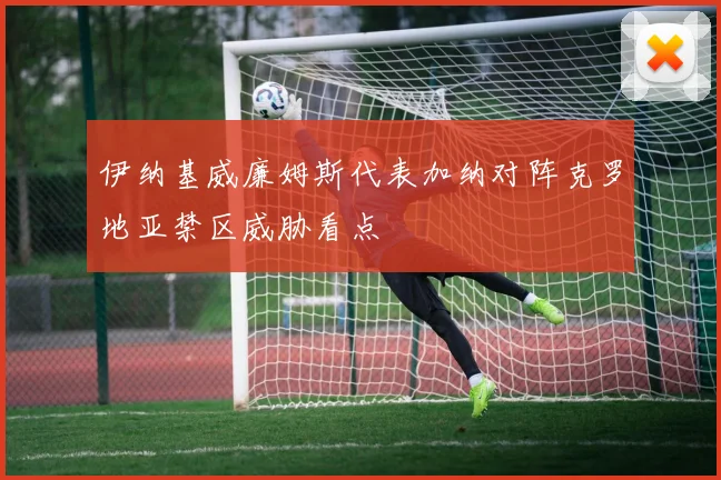 伊纳基威廉姆斯代表加纳对阵克罗地亚禁区威胁看点