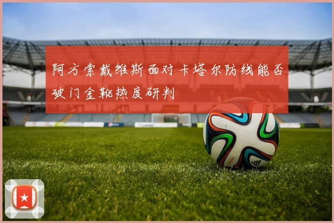 阿方索戴维斯面对卡塔尔防线能否破门金靴热度研判
