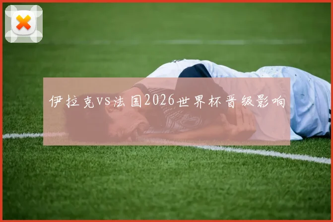 伊拉克vs法国2026世界杯晋级影响