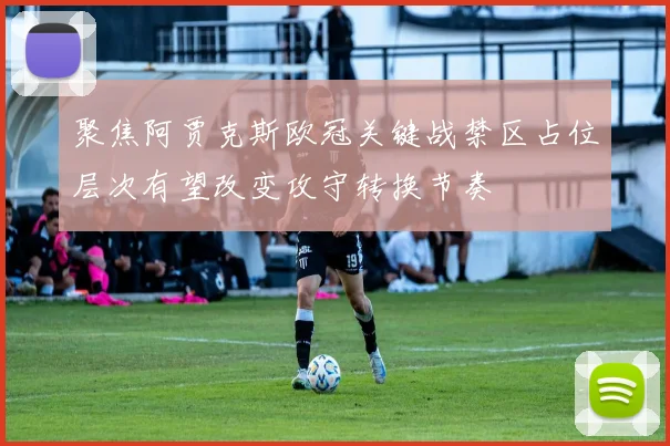 聚焦阿贾克斯欧冠关键战禁区占位层次有望改变攻守转换节奏
