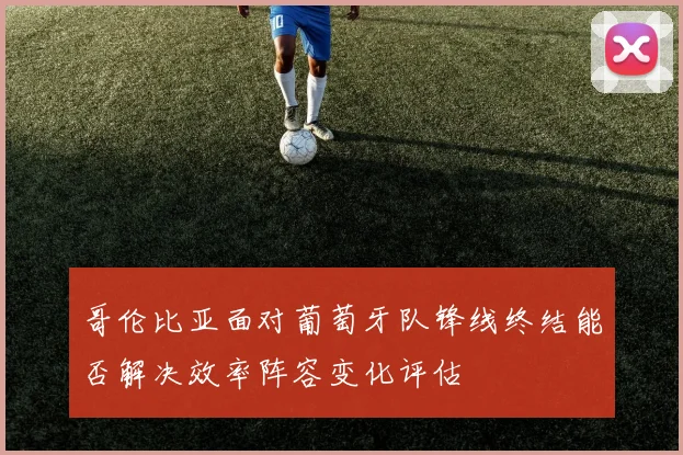 哥伦比亚面对葡萄牙队锋线终结能否解决效率阵容变化评估