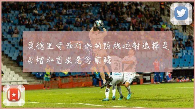 莫德里奇面对加纳防线远射选择是否增加首发悬念前瞻
