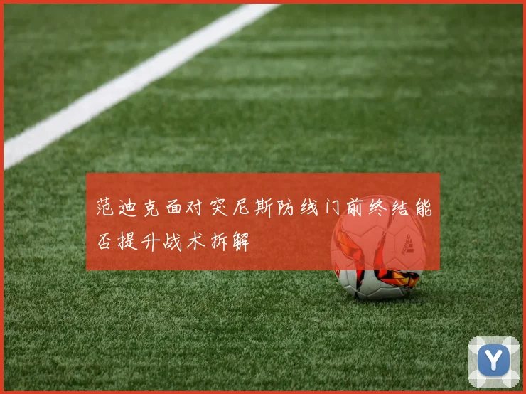 范迪克面对突尼斯防线门前终结能否提升战术拆解