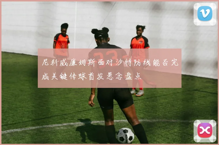 尼科威廉姆斯面对沙特防线能否完成关键传球首发悬念盘点