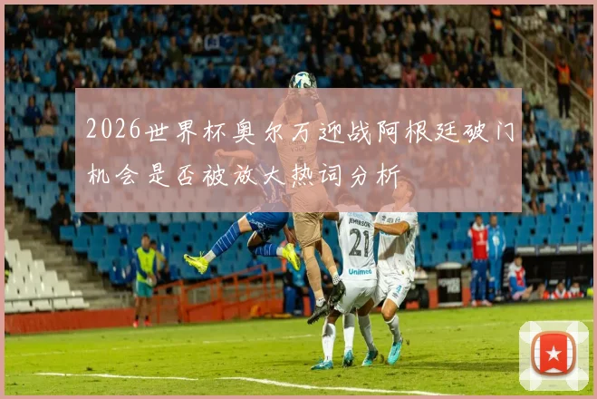 2026世界杯奥尔万迎战阿根廷破门机会是否被放大热词分析