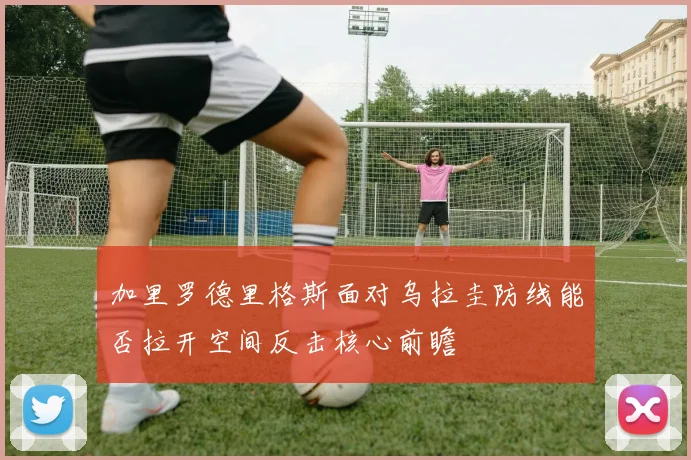加里罗德里格斯面对乌拉圭防线能否拉开空间反击核心前瞻