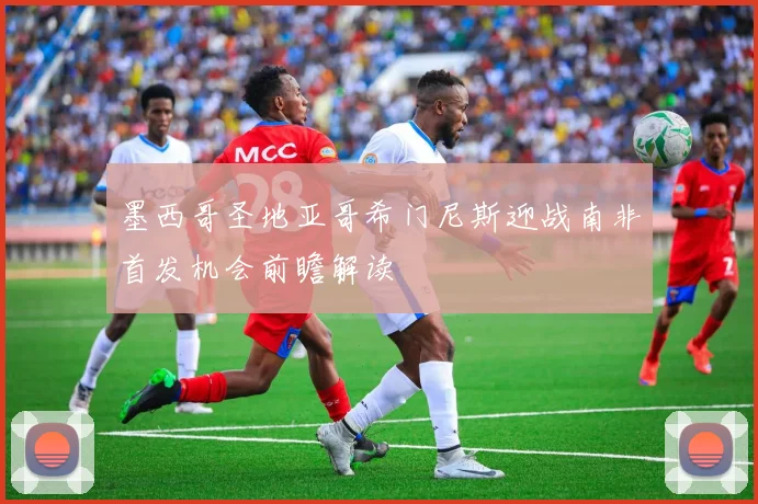 墨西哥圣地亚哥希门尼斯迎战南非首发机会前瞻解读